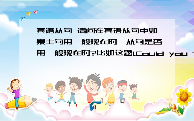 宾语从句 请问在宾语从句中如果主句用一般现在时,从句是否用一般现在时?比如这题1.Could you tell me.How long have you been here.这里是用had been还是 have been2.I don't know where their school were还是 where thei