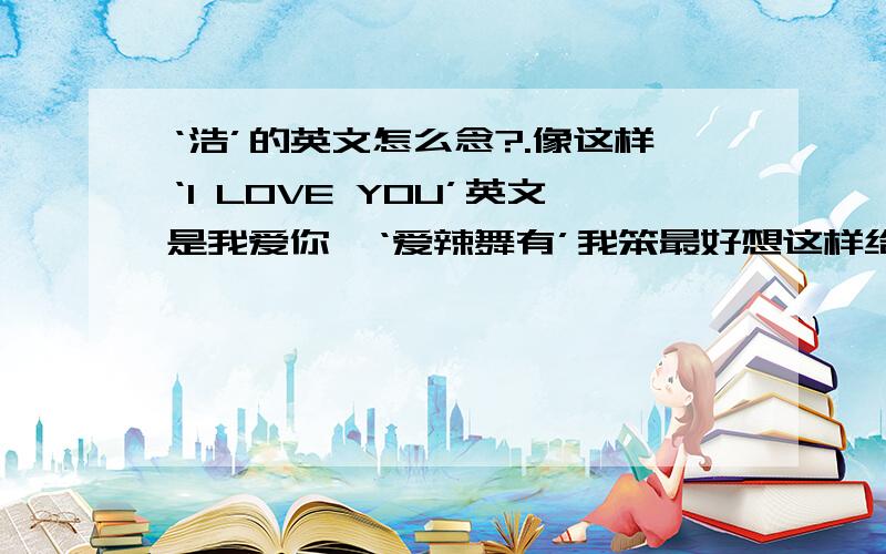 ‘浩’的英文怎么念?.像这样‘I LOVE YOU’英文是我爱你,‘爱辣舞有’我笨最好想这样给我标出来,