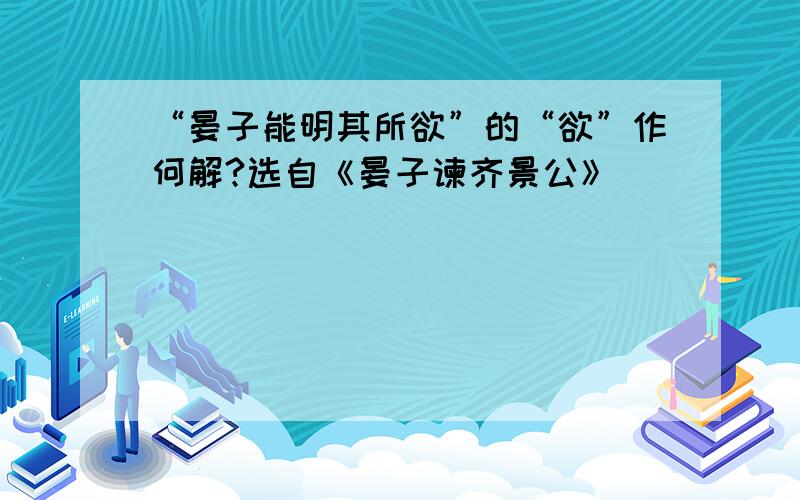 “晏子能明其所欲”的“欲”作何解?选自《晏子谏齐景公》