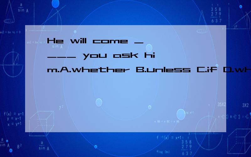 He will come ____ you ask him.A.whether B.unless C.if D.while 答案是c为什么不He will come ____ you ask him.\x05\x05A.whether B.unless C.if D.while 答案是c为什么不选d