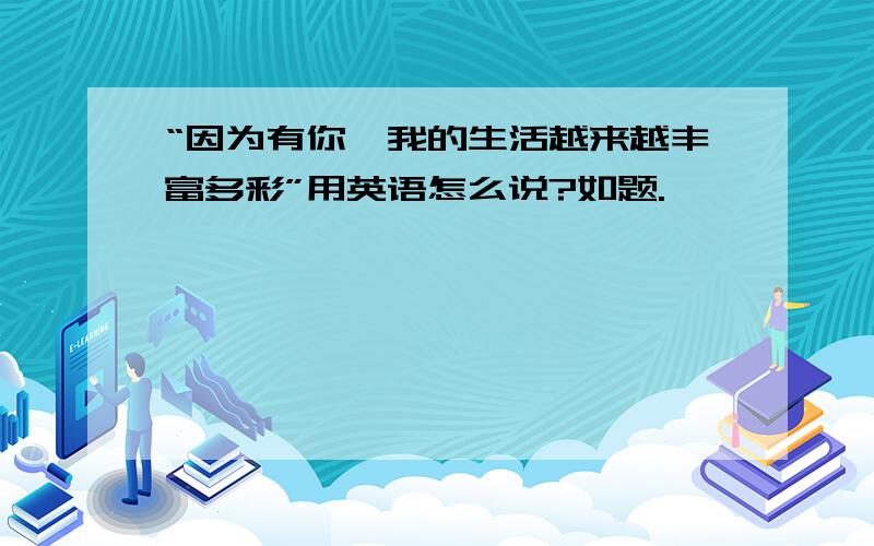 “因为有你,我的生活越来越丰富多彩”用英语怎么说?如题.