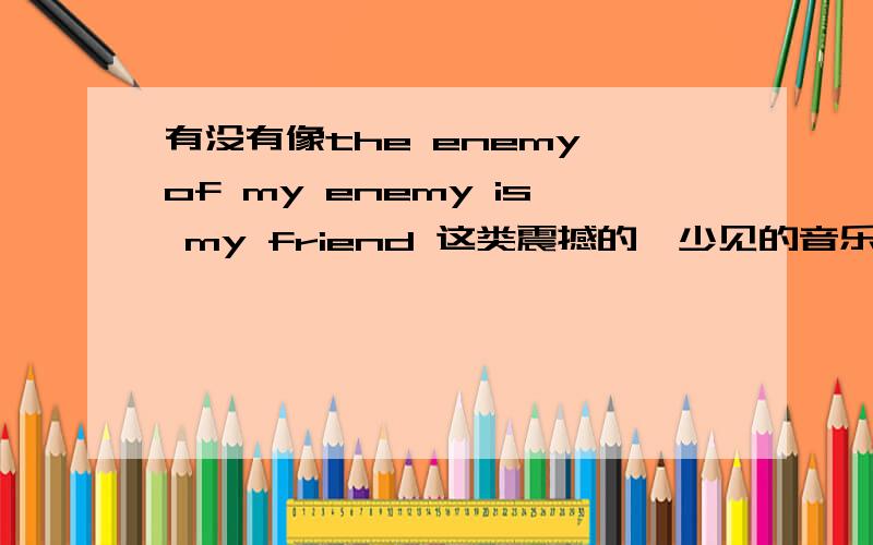 有没有像the enemy of my enemy is my friend 这类震撼的,少见的音乐