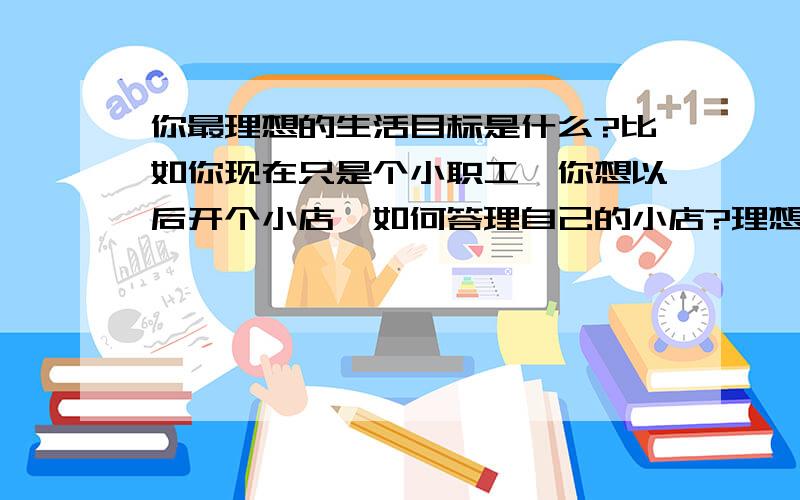 你最理想的生活目标是什么?比如你现在只是个小职工,你想以后开个小店,如何答理自己的小店?理想中的生活是什么样的,以后……希望……未来…… 说的越详细,分就给你!大家一起分享“你-