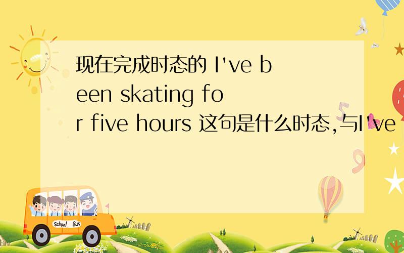 现在完成时态的 I've been skating for five hours 这句是什么时态,与I've skated for five hours.有什么区别?还有 这句一般过去时 是什么含义 I skated for five hours.与第二句有什么区别？