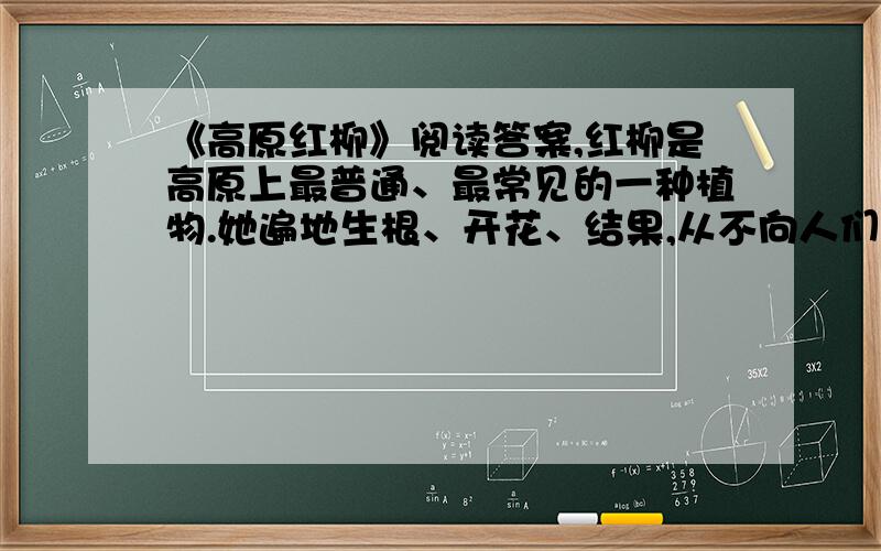 《高原红柳》阅读答案,红柳是高原上最普通、最常见的一种植物.她遍地生根、开花、结果,从不向人们、向大自然索取什么,只是默默地奉献.在气候恶劣的青藏高原,大风暴的确太可怕了!狂风