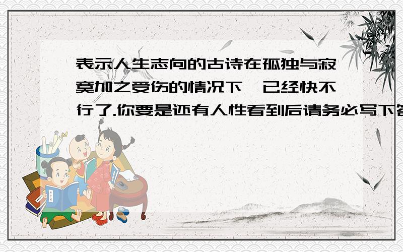 表示人生志向的古诗在孤独与寂寞加之受伤的情况下,已经快不行了.你要是还有人性看到后请务必写下答案,不然我做鬼也不会放过你.多谢各位英雄拔刀相助,本人还有一事相求.英雄不死,精神