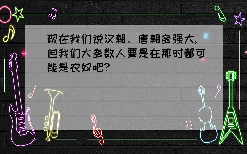 现在我们说汉朝、唐朝多强大,但我们大多数人要是在那时都可能是农奴吧?