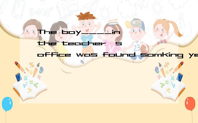 The boy____in the teacher's office was found somking yesterday.The boy____in the teacher's office was found smoking esterday.A.standing B.stood求解释啊啊为什么不用stood?