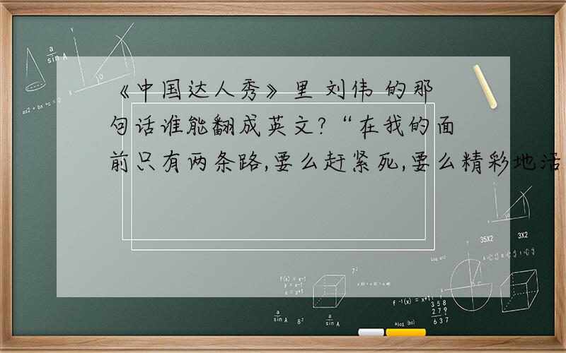 《中国达人秀》里 刘伟 的那句话谁能翻成英文?“在我的面前只有两条路,要么赶紧死,要么精彩地活下去,没有人规定,钢琴一定得用手弹”不要直译,要能译出刘伟的那种气势,那种感动人的力