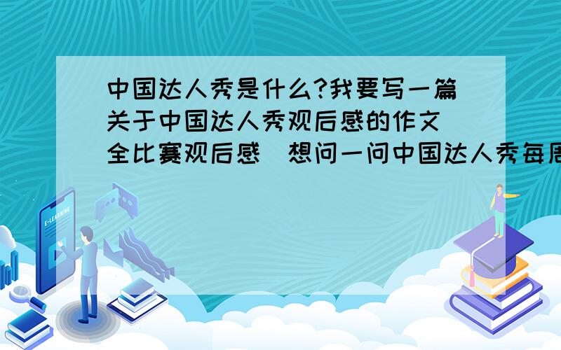 中国达人秀是什么?我要写一篇关于中国达人秀观后感的作文（全比赛观后感）想问一问中国达人秀每周什么时候开始?什么时候结束?如能提示一下作文如何写,