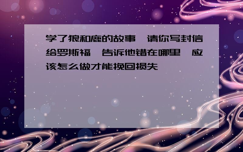 学了狼和鹿的故事,请你写封信给罗斯福,告诉他错在哪里,应该怎么做才能挽回损失