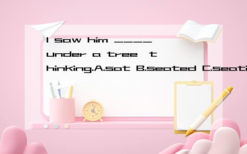 I saw him ____under a tree,thinking.A.sat B.seated C.seating D.seat 为什么不能选C而选B呀.我的理解是,应该是正看见坐在那呀,是一个片段呀.为什么不选B呢