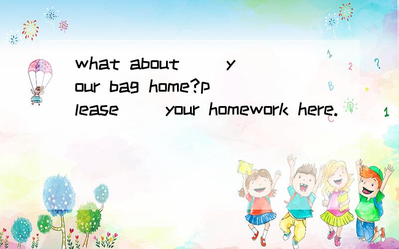 what about( )your bag home?please( )your homework here.