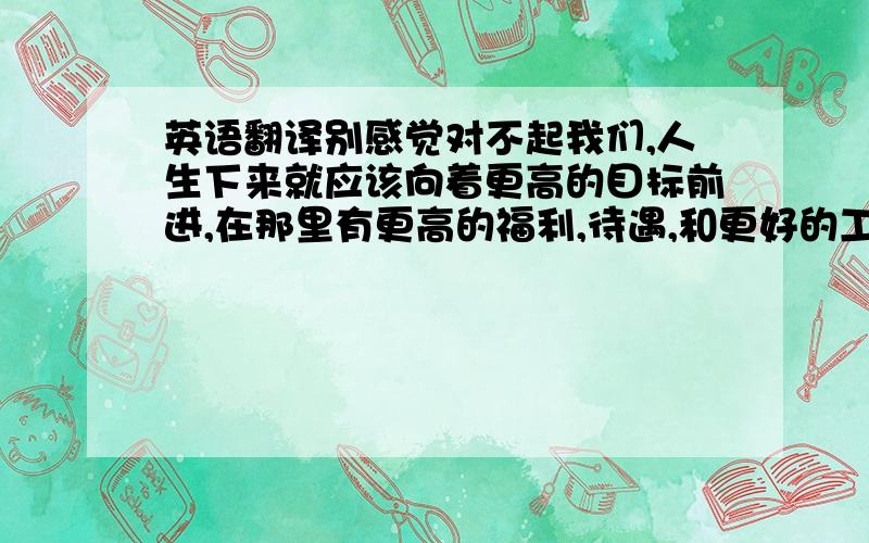 英语翻译别感觉对不起我们,人生下来就应该向着更高的目标前进,在那里有更高的福利,待遇,和更好的工作环境.即使你很想陪我们度过这最后的一年.但那时候不一定没有机会了.而现在机会摆