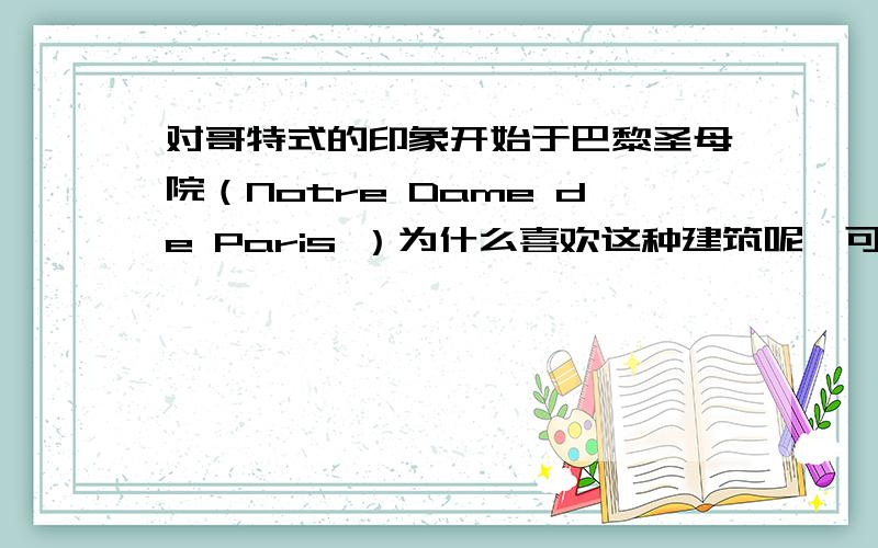 对哥特式的印象开始于巴黎圣母院（Notre Dame de Paris ）为什么喜欢这种建筑呢,可能是喜欢那些五彩缤纷的大窗户（stained glasses）和那种庄严,稳重,不敢让人亲近的感觉吧!