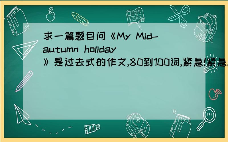 求一篇题目问《My Mid-autumn holiday》是过去式的作文,80到100词,紧急!紧急!