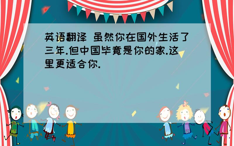 英语翻译 虽然你在国外生活了三年.但中国毕竟是你的家.这里更适合你.