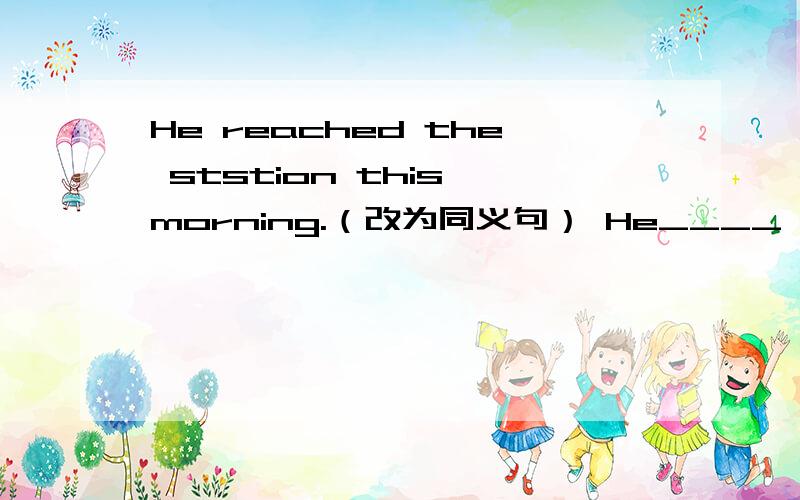 He reached the ststion this morning.（改为同义句） He____ ____/____ ___the ststion this morning.