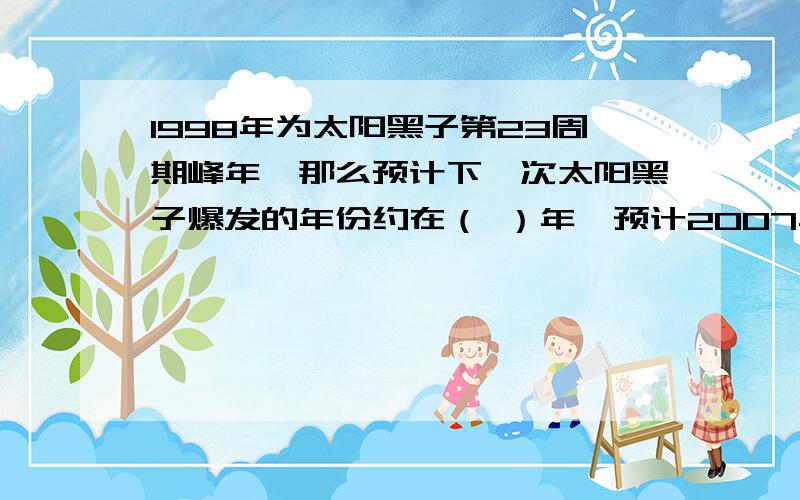 1998年为太阳黑子第23周期峰年,那么预计下一次太阳黑子爆发的年份约在（ ）年,预计2007年的时候太阳黑子活动较（ ）还有一道哦!23.读“太阳系模式图”,回答下列问题（图我弄不出来,）（1