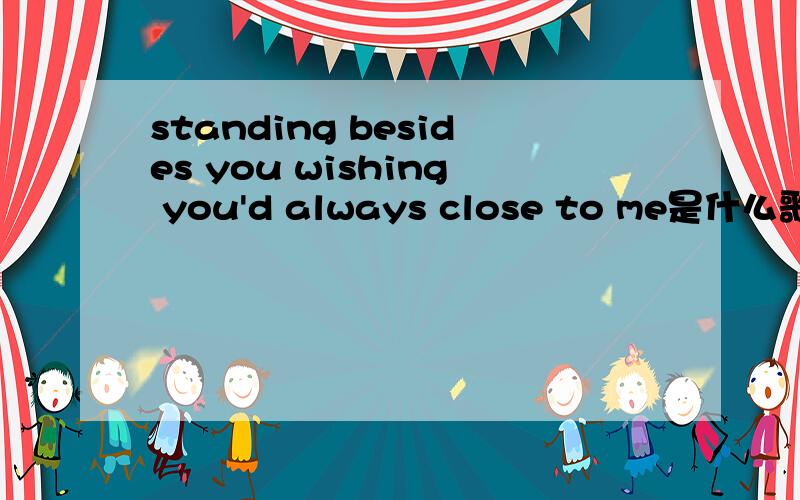 standing besides you wishing you'd always close to me是什么歌?这是第一句的歌词如果能够得到下载的地址就更好了。MP3格式的。