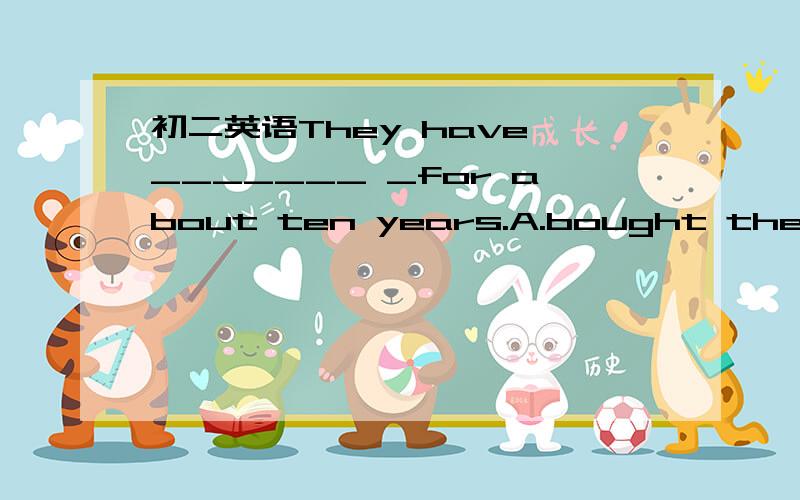 初二英语They have _______ _for about ten years.A.bought the house B.left here C.lived there D.gone there