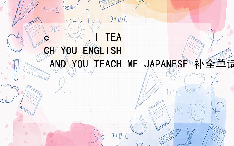 c______ .I TEACH YOU ENGLISH AND YOU TEACH ME JAPANESE 补全单词