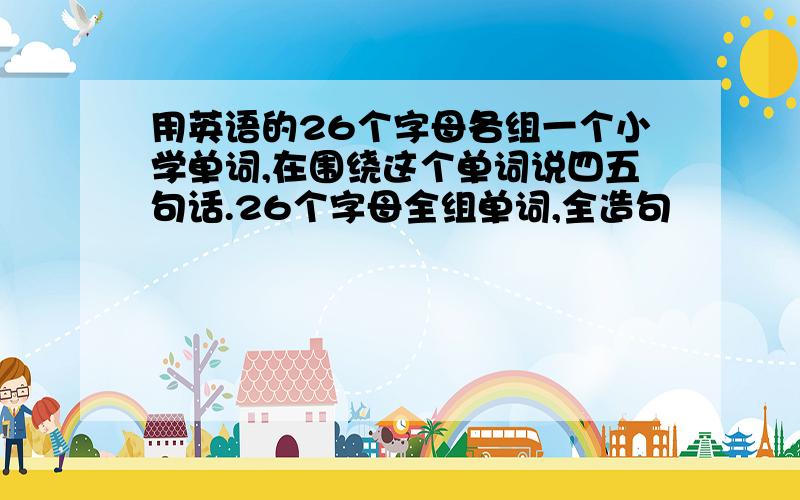 用英语的26个字母各组一个小学单词,在围绕这个单词说四五句话.26个字母全组单词,全造句