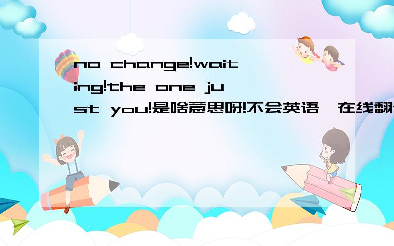 no change!waiting!the one just you!是啥意思呀!不会英语,在线翻译不完整!大家帮帮忙哦谢谢