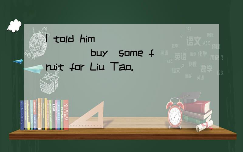 I told him_______（buy)some fruit for Liu Tao.