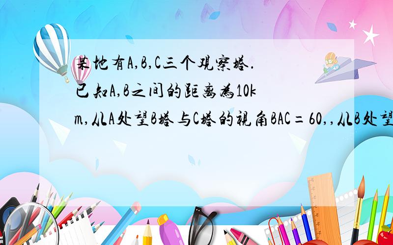 某地有A,B,C三个观察塔．已知A,B之间的距离为10km,从A处望B塔与C塔的视角BAC=60,,从B处望C塔和A塔的视角ABC=75 ,则B,C间的距离是（ ）A．10√3 km B：10√6/3 km C：5√6 km D：5√3 km