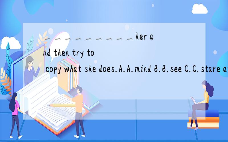 _________her and then try to copy what she does.A.A.mind B.B.see C.C.stare at D.D.watch