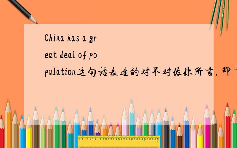 China has a great deal of population这句话表达的对不对依你所言，那“China has a large population” 这句话也不对喽，这可是字典上的例句啊