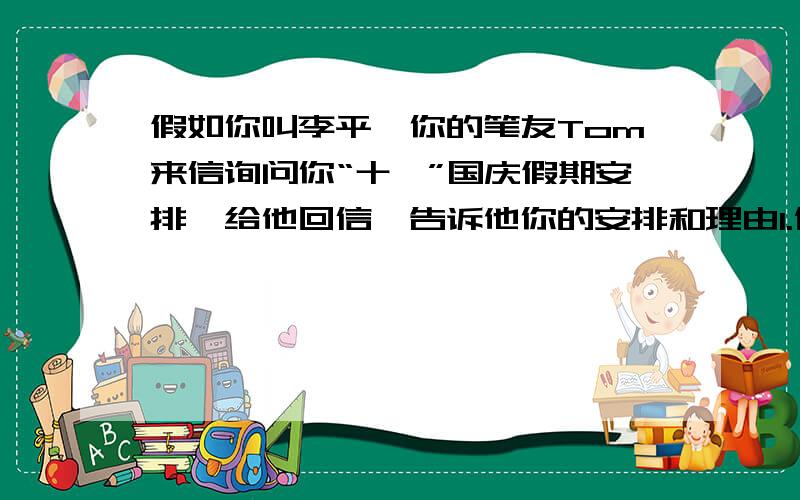 假如你叫李平,你的笔友Tom来信询问你“十一”国庆假期安排,给他回信,告诉他你的安排和理由1.休息（理由：学习紧张,缺少锻炼和休息）；2.看望乡下的父母（理由：帮助他们做点家务事,并