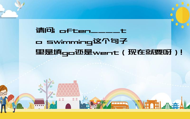 请问i often____to swimming这个句子里是填go还是went（现在就要呀）!