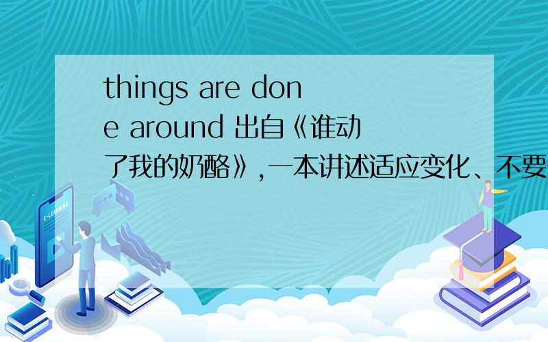 things are done around 出自《谁动了我的奶酪》,一本讲述适应变化、不要一成不变、拘泥形式的书.上下文：While in the past we may have wanted loyal employees,today we need flexible people who are not possessive about 