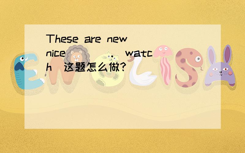 These are new nice____.(watch)这题怎么做?