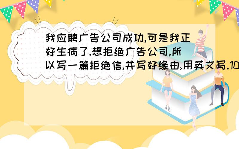 我应聘广告公司成功,可是我正好生病了,想拒绝广告公司,所以写一篇拒绝信,并写好缘由,用英文写.100单词左右,我英文不是很好,你们能帮我写吗?,能尽快写吗?越快越好,最好是今晚能完成.