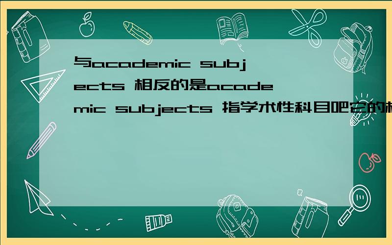 与academic subjects 相反的是academic subjects 指学术性科目吧它的相反 更多指 实践性的吧 这个 实践性科目 该怎么写