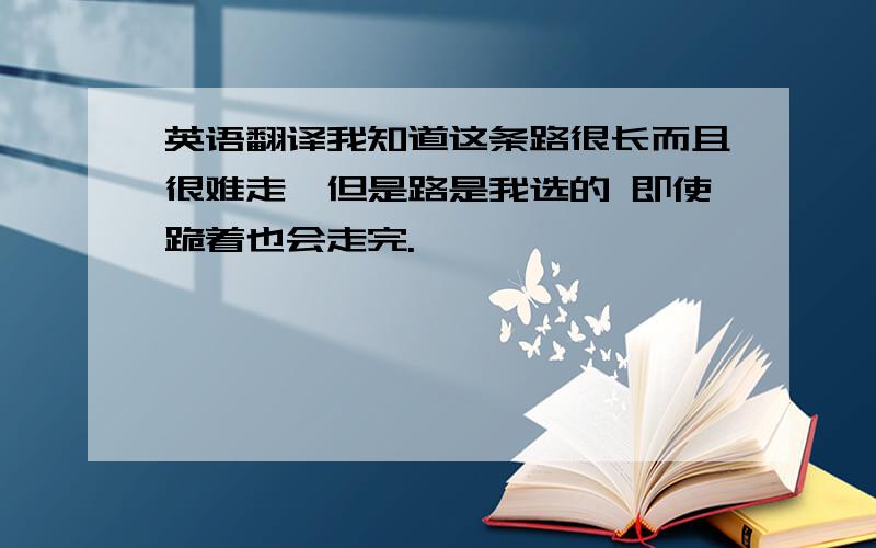 英语翻译我知道这条路很长而且很难走,但是路是我选的 即使跪着也会走完.