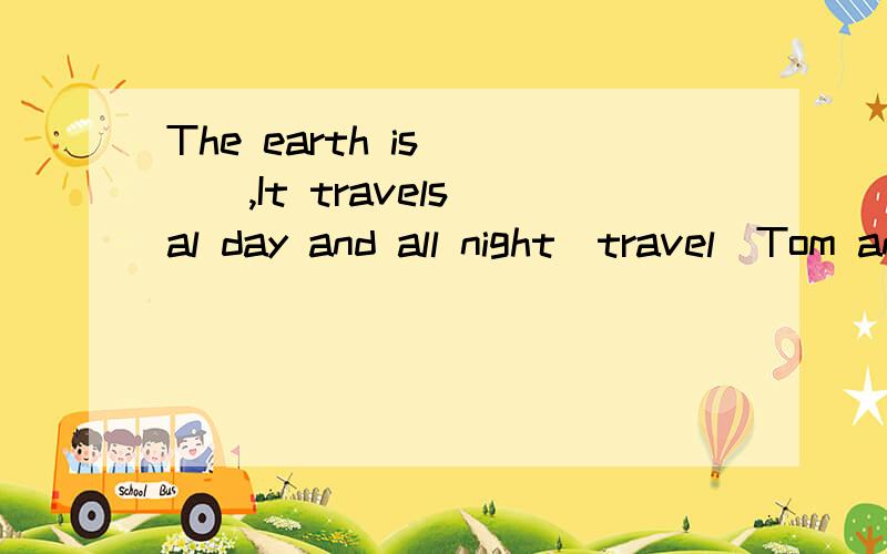 The earth is ___,It travels al day and all night(travel)Tom and Many succeed in___(get)to the other side of the river这两道题谁可以告诉我怎样做?谢谢!