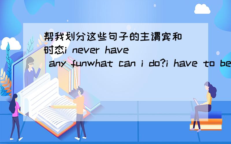 帮我划分这些句子的主谓宾和 时态i never have any funwhat can i do?i have to be in bed by ten o'clocki have too many rules in my house