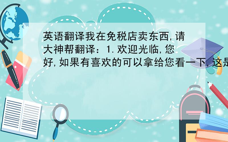 英语翻译我在免税店卖东西,请大神帮翻译：1.欢迎光临,您好,如果有喜欢的可以拿给您看一下,这是韩国最有名的手表,质量非常好,是韩国产,有很多著名的明星都戴过.上面的钻石是施华洛世奇