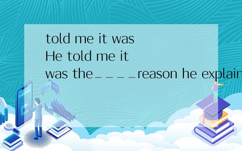 told me it wasHe told me it was the____reason he explained just now___made him come late yesterday选择出来的答案是which that想问一下第一空可不可以用that第二个补什么不能用which不好意思打错了，是He told me it was t