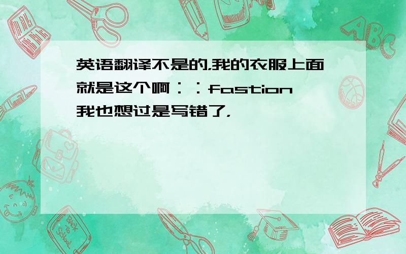 英语翻译不是的，我的衣服上面就是这个啊：：fastion我也想过是写错了，