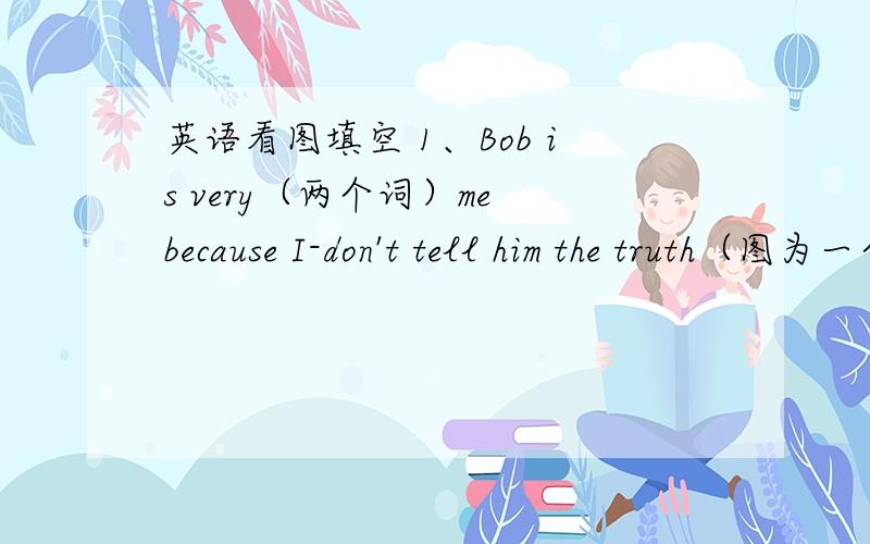 英语看图填空 1、Bob is very（两个词）me because I-don't tell him the truth（图为一个人,省略）见下2、（图为一个女孩骑马）My sister can（三个词）.