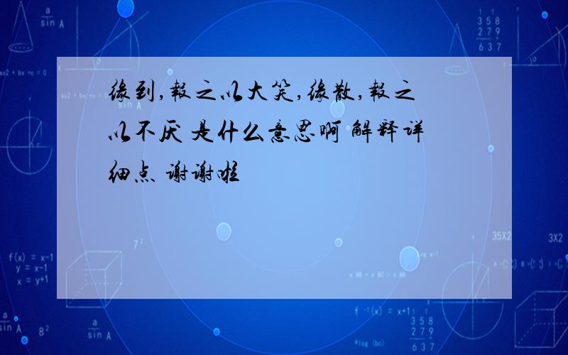 缘到,报之以大笑,缘散,报之以不厌 是什么意思啊 解释详细点 谢谢啦