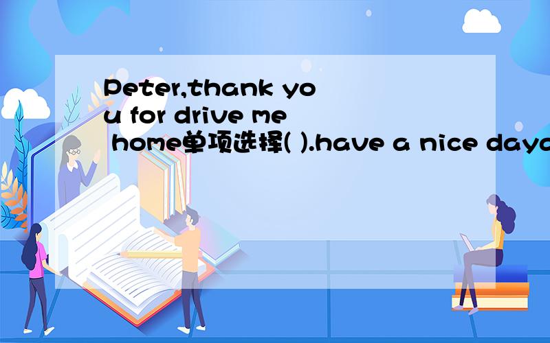 Peter,thank you for drive me home单项选择( ).have a nice daya.that is right b.l am afraid not c.you are welcome d.it is a good idea