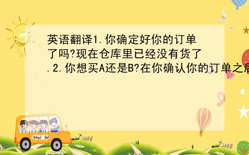 英语翻译1.你确定好你的订单了吗?现在仓库里已经没有货了.2.你想买A还是B?在你确认你的订单之后我就会把文件发给你