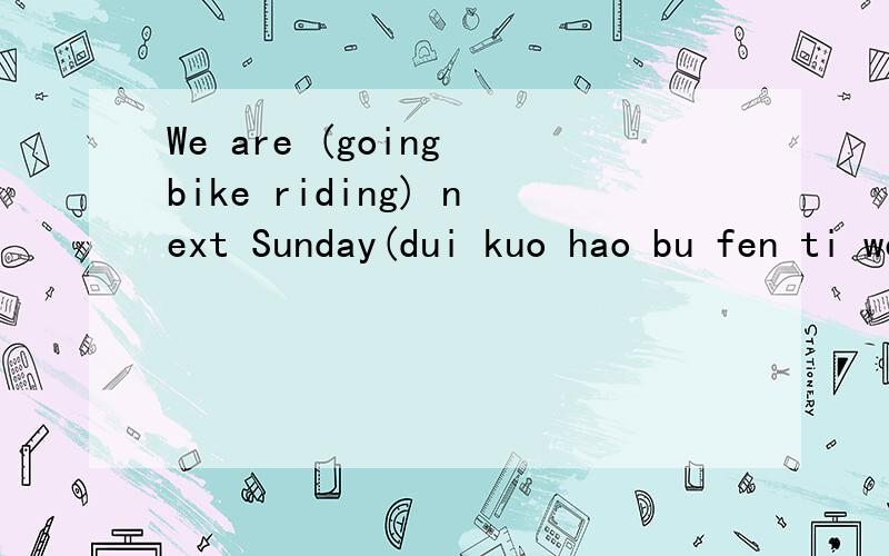 We are (going bike riding) next Sunday(dui kuo hao bu fen ti wen )2.we will have a lot of fun there.(gai wei tong yi ju)3.let us go sightseeing this afternoon(gai wei tong yi ju)4.Mary is going to meet her friend (at the school gate at 9:00)(dui kuo