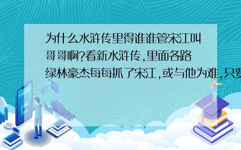 为什么水浒传里得谁谁管宋江叫哥哥啊?看新水浒传,里面各路绿林豪杰每每抓了宋江,或与他为难,只要他一报自己的名号,那些人便纷纷下拜,诚惶诚恐.我就纳闷了,宋江平时名号真就那么响亮